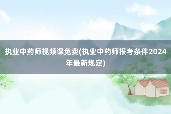 执业中药师视频课免费(执业中药师报考条件2024年最新规定)