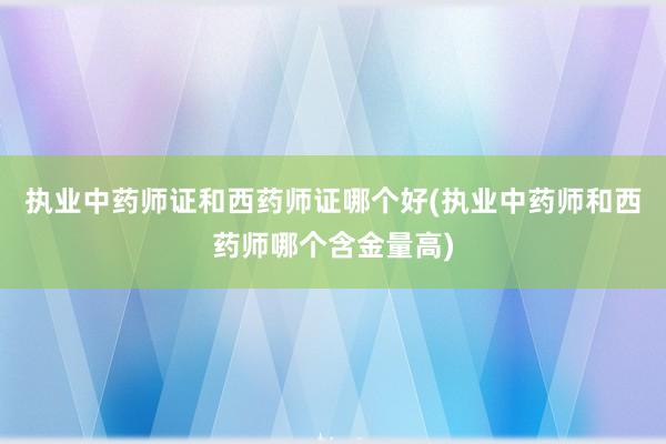 执业中药师证和西药师证哪个好(执业中药师和西药师哪个含金量高)