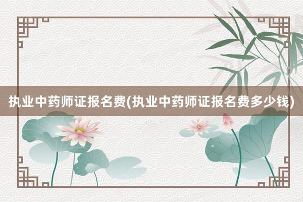 执业中药师证报名费(执业中药师证报名费多少钱)