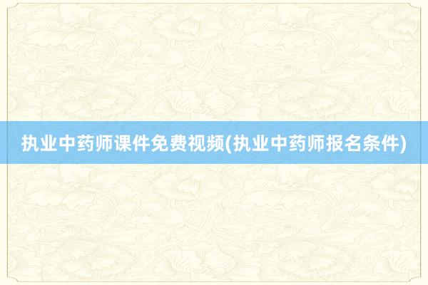 执业中药师课件免费视频(执业中药师报名条件)