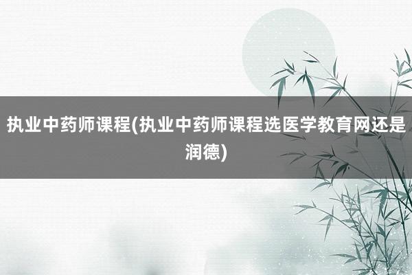 执业中药师课程(执业中药师课程选医学教育网还是润德)