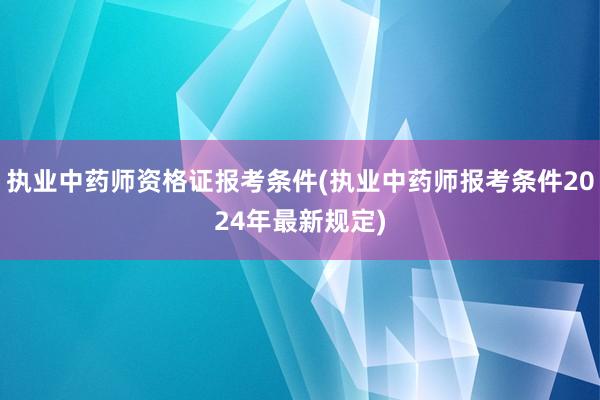 执业中药师资格证报考条件(执业中药师报考条件2024年最新规定)