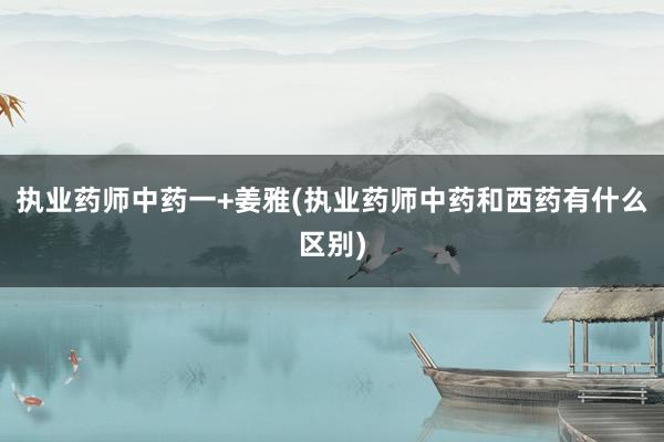 执业药师中药一+姜雅(执业药师中药和西药有什么区别)