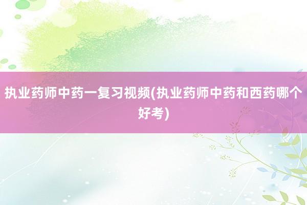执业药师中药一复习视频(执业药师中药和西药哪个好考)