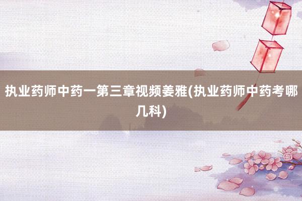 执业药师中药一第三章视频姜雅(执业药师中药考哪几科)