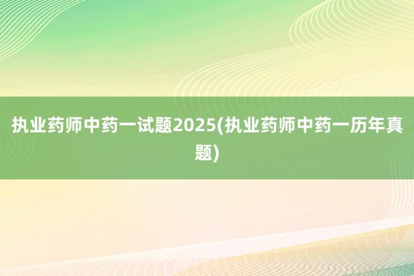 执业药师中药一试题2025(执业药师中药一历年真题)