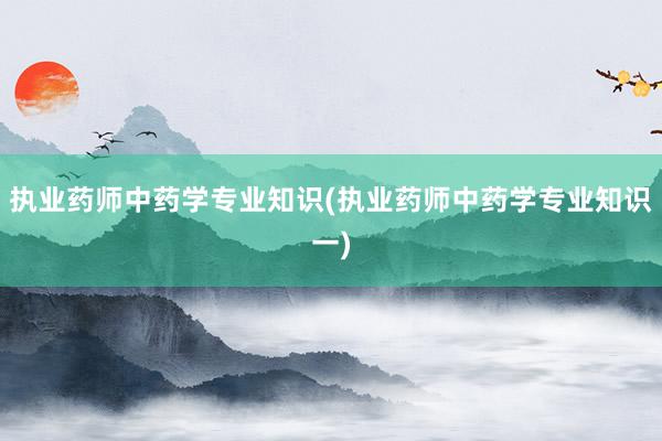 执业药师中药学专业知识(执业药师中药学专业知识一)