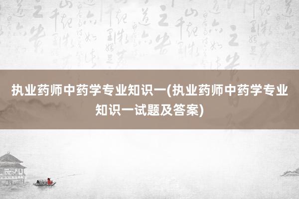 执业药师中药学专业知识一(执业药师中药学专业知识一试题及答案)