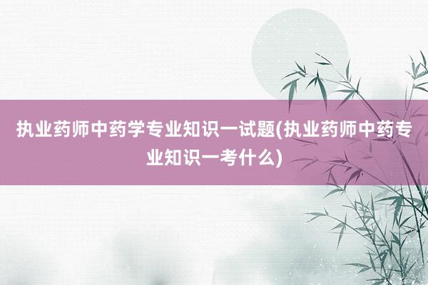 执业药师中药学专业知识一试题(执业药师中药专业知识一考什么)