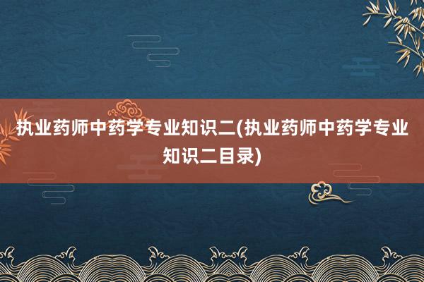 执业药师中药学专业知识二(执业药师中药学专业知识二目录)