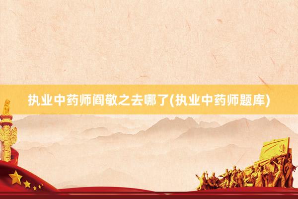 执业中药师阎敬之去哪了(执业中药师题库)
