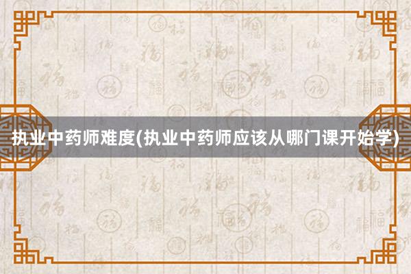 执业中药师难度(执业中药师应该从哪门课开始学)