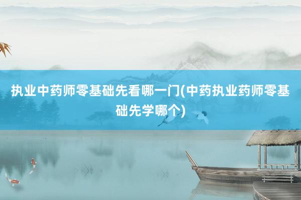 执业中药师零基础先看哪一门(中药执业药师零基础先学哪个)