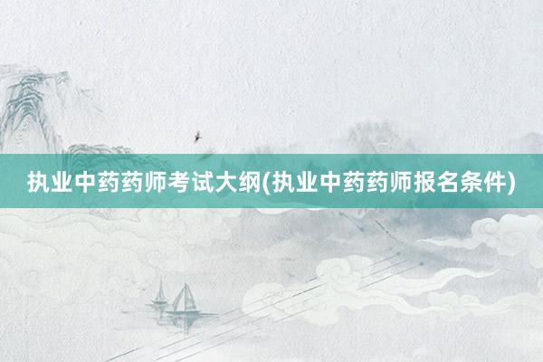 执业中药药师考试大纲(执业中药药师报名条件)