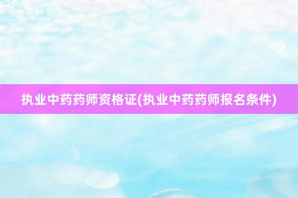 执业中药药师资格证(执业中药药师报名条件)