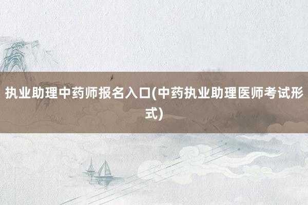 执业助理中药师报名入口(中药执业助理医师考试形式)