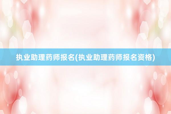 执业助理药师报名(执业助理药师报名资格)