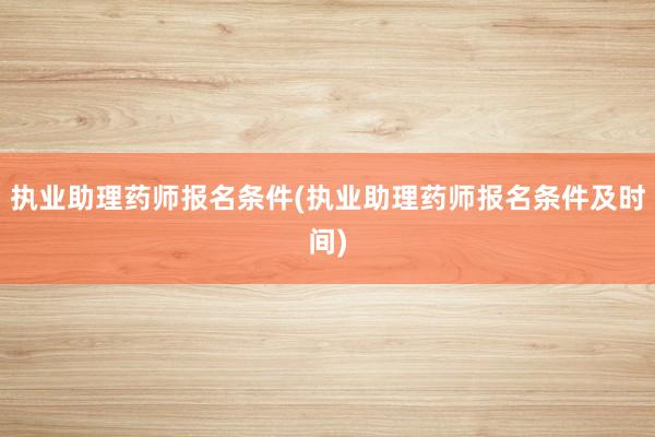 执业助理药师报名条件(执业助理药师报名条件及时间)