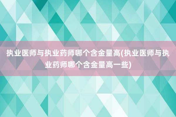 执业医师与执业药师哪个含金量高(执业医师与执业药师哪个含金量高一些)