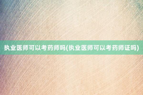 执业医师可以考药师吗(执业医师可以考药师证吗)