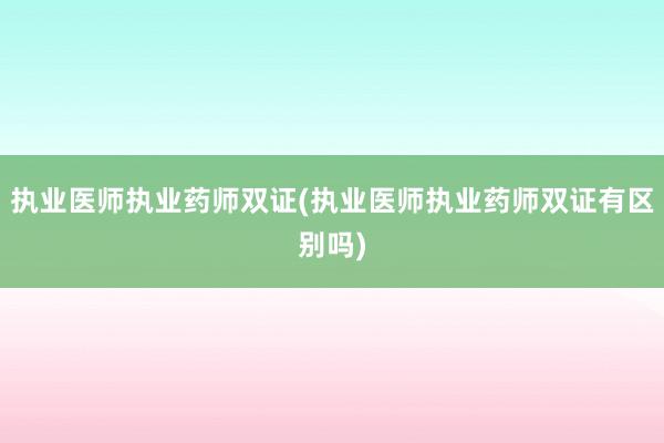 执业医师执业药师双证(执业医师执业药师双证有区别吗)