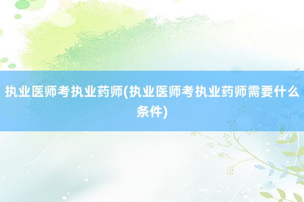 执业医师考执业药师(执业医师考执业药师需要什么条件)