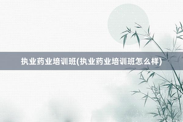 执业药业培训班(执业药业培训班怎么样)