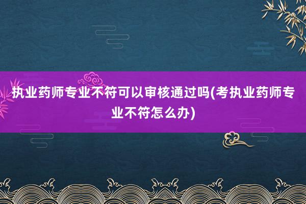 执业药师专业不符可以审核通过吗(考执业药师专业不符怎么办)