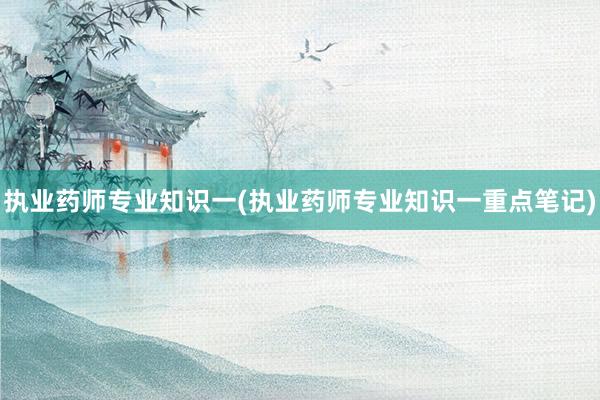 执业药师专业知识一(执业药师专业知识一重点笔记)
