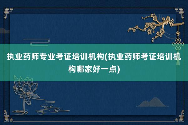 执业药师专业考证培训机构(执业药师考证培