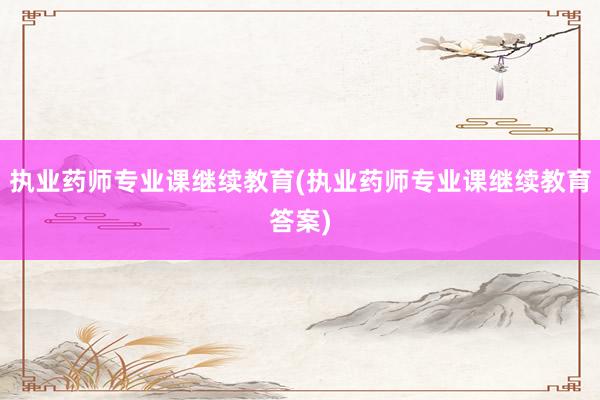 执业药师专业课继续教育(执业药师专业课继续教育答案)