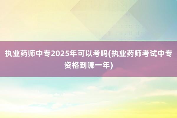执业药师中专2025年可以考吗(执业药师考试中专资格到哪一年)
