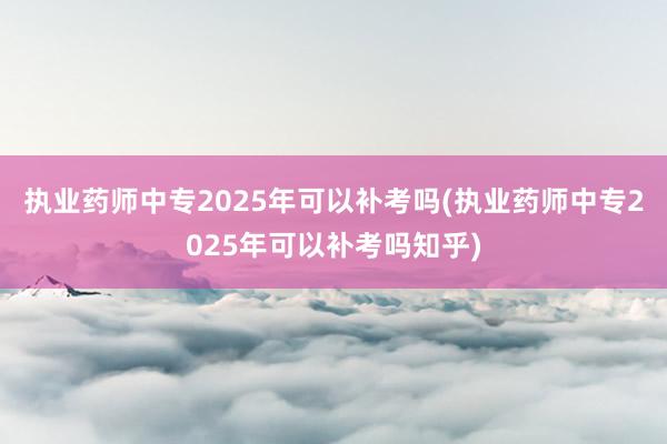 执业药师中专2025年可以补考吗(执业药师中专2025年可以补考吗知乎)