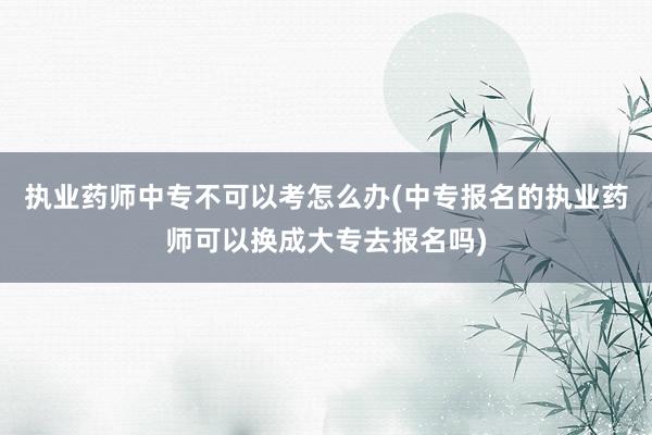 执业药师中专不可以考怎么办(中专报名的执业药师可以换成大专去报名吗)