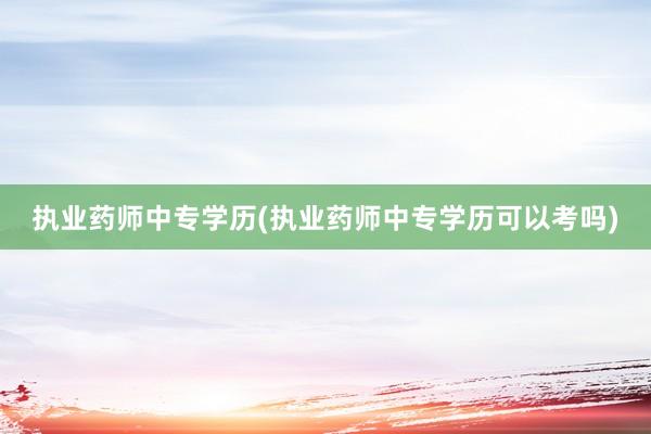 执业药师中专学历(执业药师中专学历可以考吗)