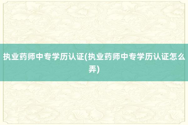 执业药师中专学历认证(执业药师中专学历认证怎么弄)