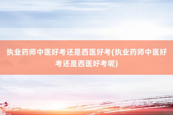 执业药师中医好考还是西医好考(执业药师中医好考还是西医好考呢)