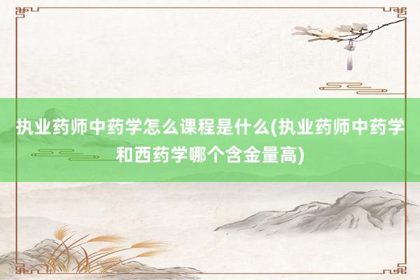 执业药师中药学怎么课程是什么(执业药师中药学和西药学哪个含金量高)
