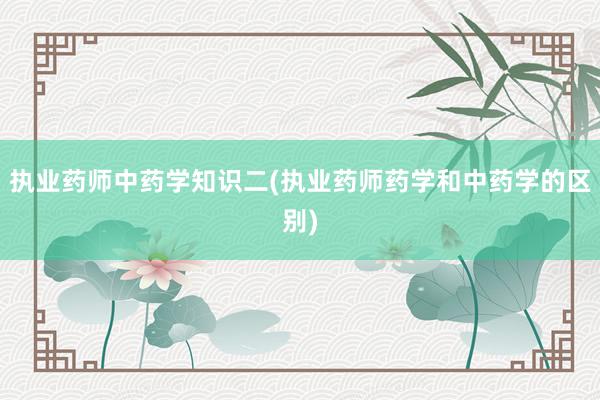 执业药师中药学知识二(执业药师药学和中药学的区别)