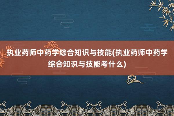 执业药师中药学综合知识与技能(执业药师中药学综合知识与技能考什么)