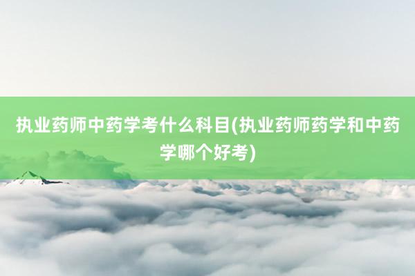 执业药师中药学考什么科目(执业药师药学和中药学哪个好考)