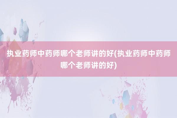执业药师中药师哪个老师讲的好(执业药师中药师哪个老师讲的好)