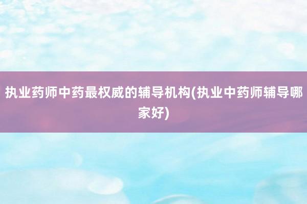 执业药师中药最权威的辅导机构(执业中药师辅导哪家好)