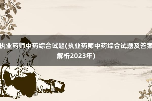 执业药师中药综合试题(执业药师中药综合试题及答案解析2023年)