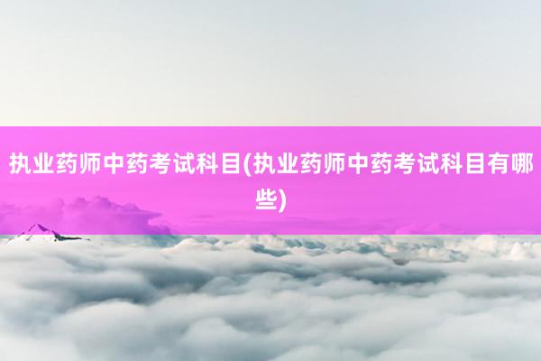 执业药师中药考试科目(执业药师中药考试科目有哪些)