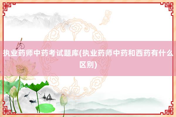执业药师中药考试题库(执业药师中药和西药有什么区别)