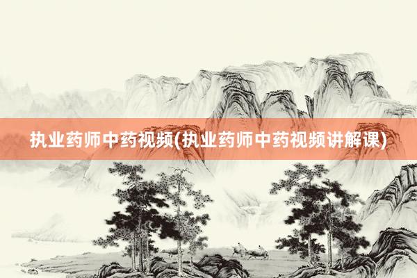 执业药师中药视频(执业药师中药视频讲解课)