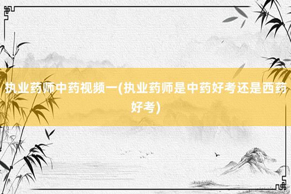 执业药师中药视频一(执业药师是中药好考还是西药好考)