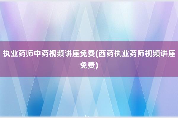 执业药师中药视频讲座免费(西药执业药师视频讲座免费)