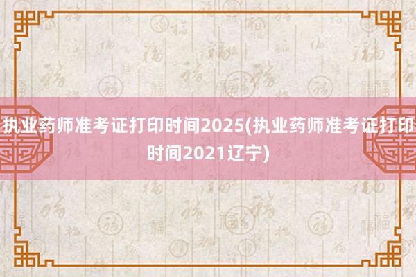 执业药师准考证打印时间2025(执业药师准考证打印时间2021辽宁)